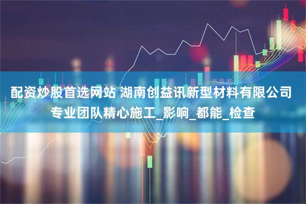 配资炒股首选网站 湖南创益讯新型材料有限公司 专业团队精心施工_影响_都能_检查