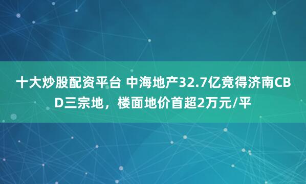 十大炒股配资平台 中海地产32.7亿竞得济南CBD三宗地，楼面地价首超2万元/平
