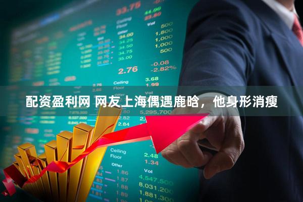 配资盈利网 网友上海偶遇鹿晗，他身形消瘦