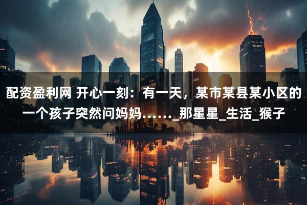 配资盈利网 开心一刻：有一天，某市某县某小区的一个孩子突然问妈妈……_那星星_生活_猴子
