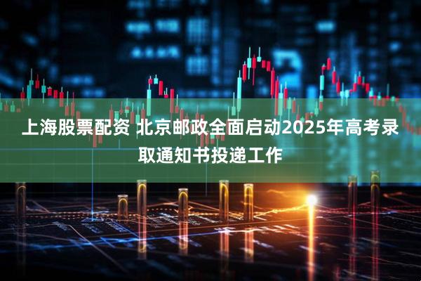 上海股票配资 北京邮政全面启动2025年高考录取通知书投递工作