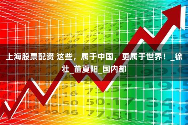 上海股票配资 这些，属于中国，更属于世界！_徐壮_苗夏阳_国内部