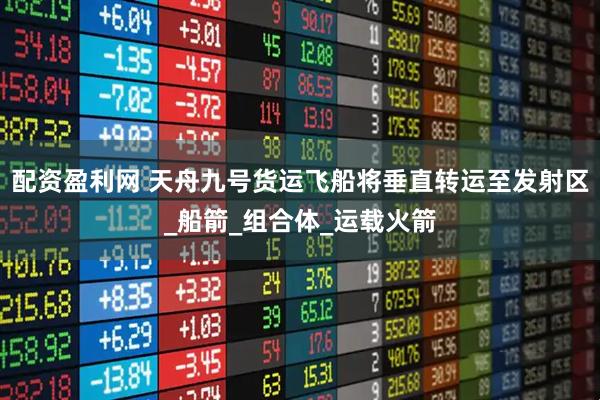 配资盈利网 天舟九号货运飞船将垂直转运至发射区_船箭_组合体_运载火箭