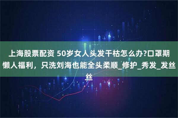 上海股票配资 50岁女人头发干枯怎么办?口罩期懒人福利，只洗刘海也能全头柔顺_修护_秀发_发丝