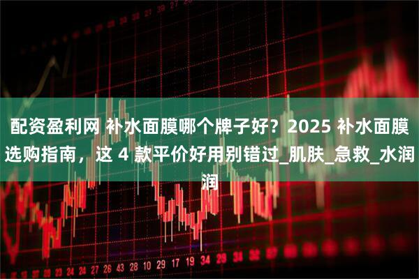 配资盈利网 补水面膜哪个牌子好？2025 补水面膜选购指南，这 4 款平价好用别错过_肌肤_急救_水润