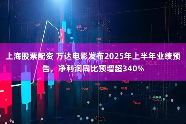 上海股票配资 万达电影发布2025年上半年业绩预告，净利润同比预增超340%