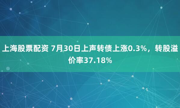 上海股票配资 7月30日上声转债上涨0.3%，转股溢价率37.18%