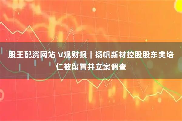 股王配资网站 V观财报｜扬帆新材控股股东樊培仁被留置并立案调查