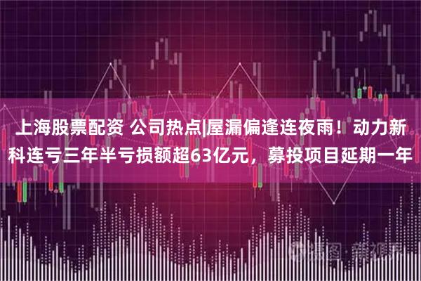 上海股票配资 公司热点|屋漏偏逢连夜雨！动力新科连亏三年半亏损额超63亿元，募投项目延期一年