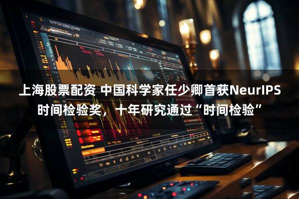 上海股票配资 中国科学家任少卿首获NeurIPS时间检验奖，十年研究通过“时间检验”