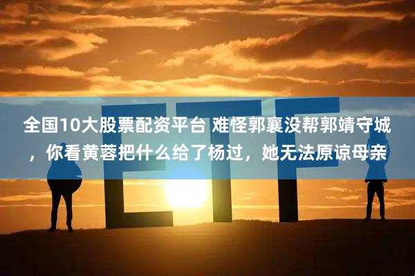 全国10大股票配资平台 难怪郭襄没帮郭靖守城，你看黄蓉把什么给了杨过，她无法原谅母亲